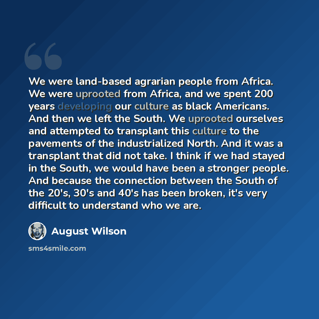 “We were land-based agrarian people from Africa. We were uprooted from Africa, and we spent 200 years developing our culture as black Americans. And then we left the South. We uprooted ourselves and attempted to transplant this culture to the pavements of the industrialized North. And it was a…” quote by August Wilson