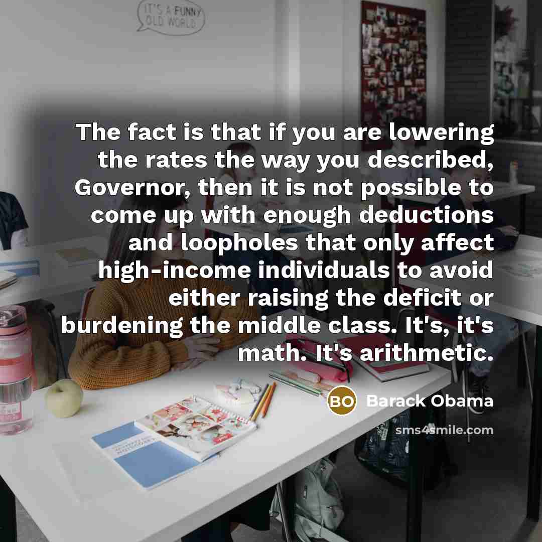 “The fact is that if you are lowering the rates the way you described, Governor, then it is not possible to come up with enough deductions and loopholes that only affect high-income individuals to avoid either raising the deficit or burdening the middle class. It's, it's math. It's arithmetic.” quote by Barack Obama