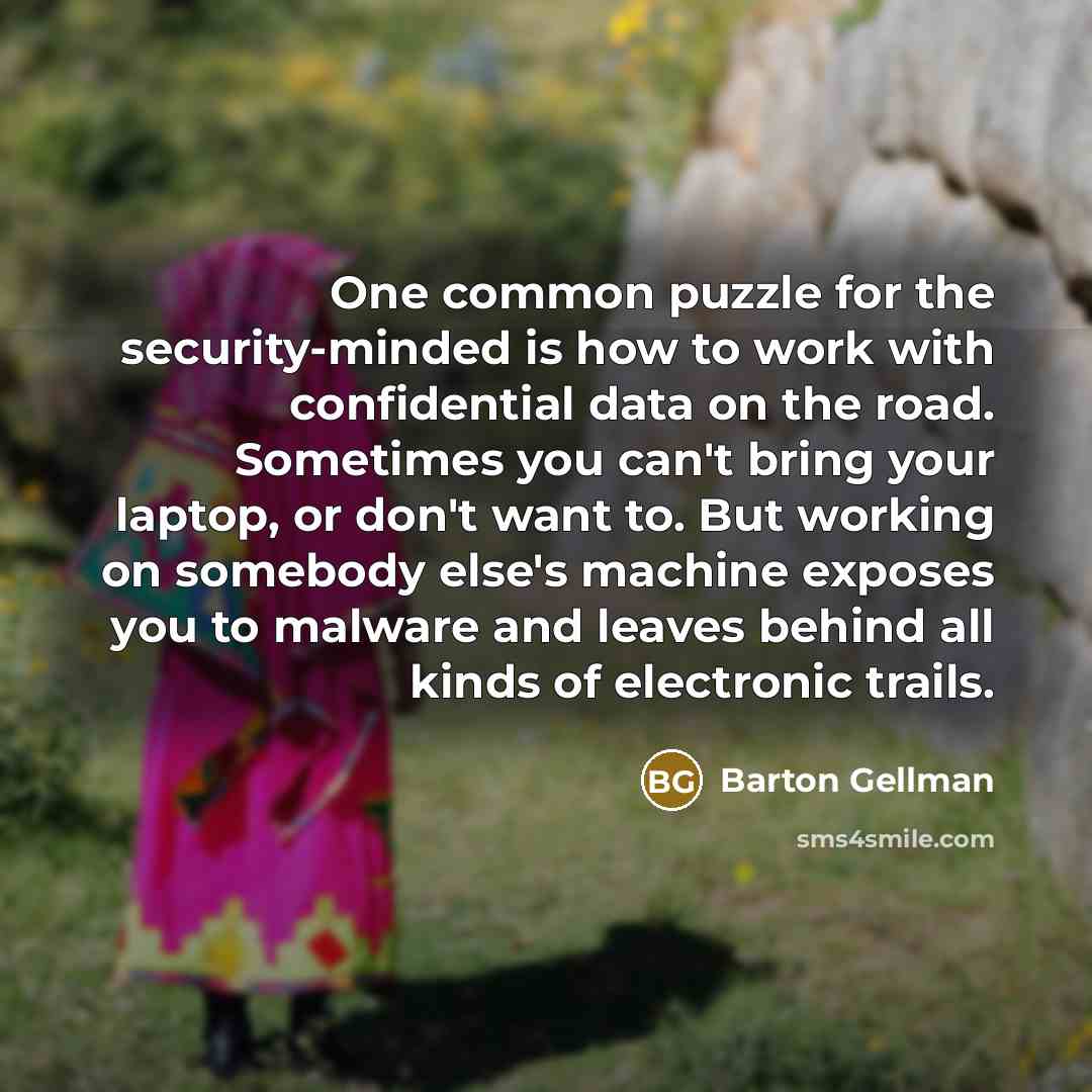 “One common puzzle for the security-minded is how to work with confidential data on the road. Sometimes you can't bring your laptop, or don't want to. But working on somebody else's machine exposes you to malware and leaves behind all kinds of electronic trails.” quote by Barton Gellman