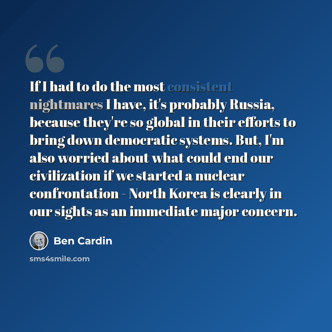 “If I had to do the most consistent nightmares I have, it's probably Russia, because they're so global in their efforts to bring down democratic systems. But, I'm also worried about what could end our civilization if we started a nuclear confrontation - North Korea is clearly in our sights as an…” quote by Ben Cardin