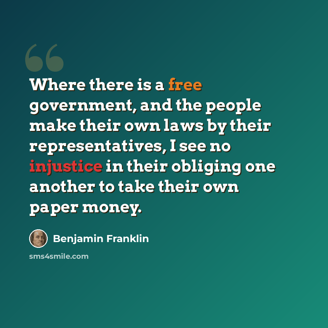 “Where there is a free government, and the people make their own laws by their representatives, I see no injustice in their obliging one another to take their own paper money.” quote by Benjamin Franklin