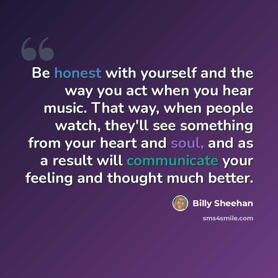“Be honest with yourself and the way you act when you hear music. That way, when people watch, they'll see something from your heart and soul, and as a result will communicate your feeling and thought much better.” quote by Billy Sheehan