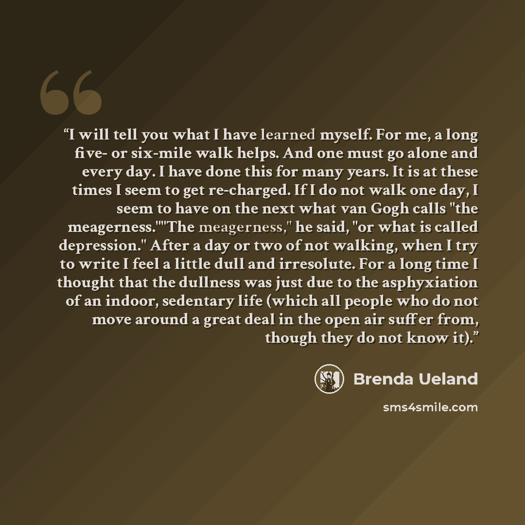 “I will tell you what I have learned myself. For me, a long five- or six-mile walk helps. And one must go alone and every day. I have done this for many years. It is at these times I seem to get re-charged. If I do not walk one day, I seem to have on the next what van Gogh calls "the…” quote by Brenda Ueland