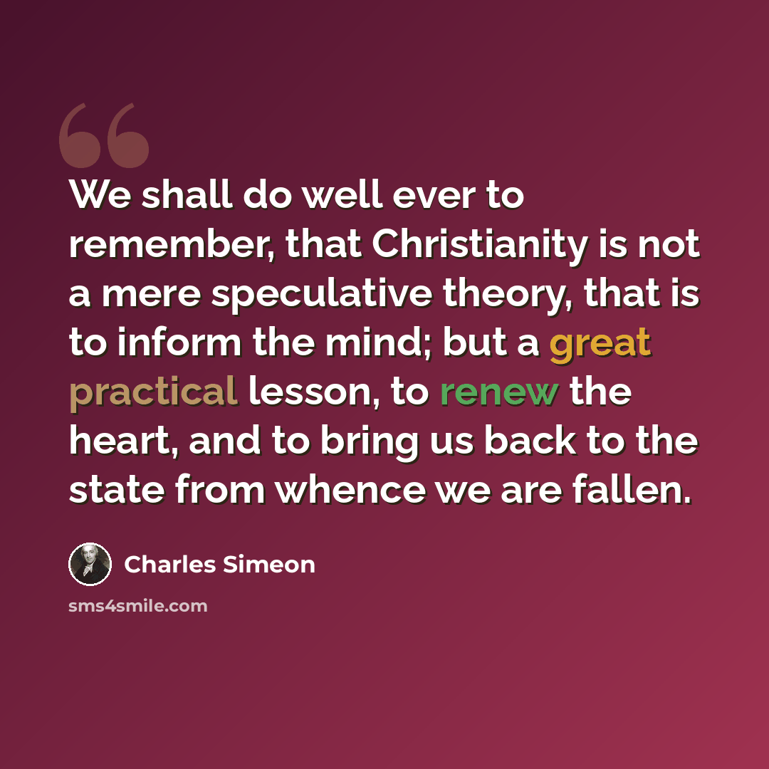 “We shall do well ever to remember, that Christianity is not a mere speculative theory, that is to inform the mind; but a great practical lesson, to renew the heart, and to bring us back to the state from whence we are fallen.” quote by Charles Simeon