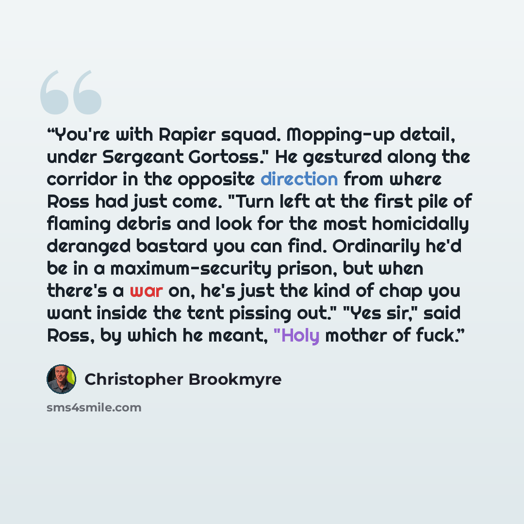 “You're with Rapier squad. Mopping-up detail, under Sergeant Gortoss." He gestured along the corridor in the opposite direction from where Ross had just come. "Turn left at the first pile of flaming debris and look for the most homicidally deranged bastard you can find. Ordinarily he'd be in a…” quote by Christopher Brookmyre