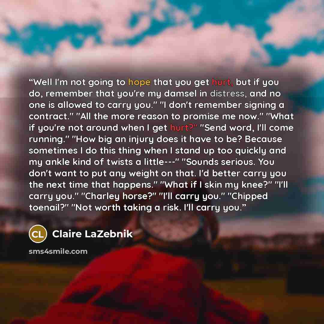 “Well I'm not going to hope that you get hurt, but if you do, remember that you're my damsel in distress, and no one is allowed to carry you." "I don't remember signing a contract." "All the more reason to promise me now." "What if you're not around when I get hurt?" "Send word, I'll come running."…” quote by Claire LaZebnik