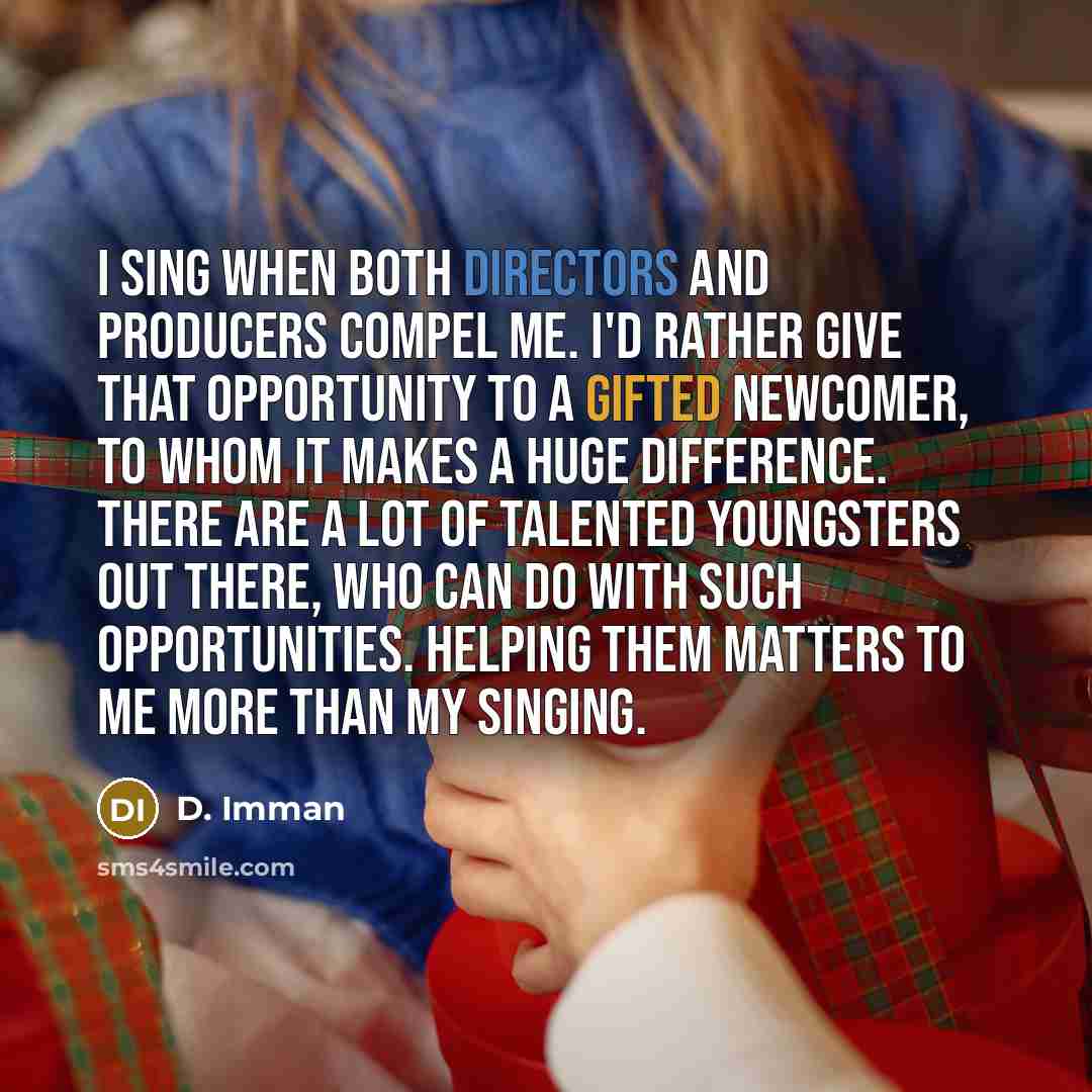 “I sing when both directors and producers compel me. I'd rather give that opportunity to a gifted newcomer, to whom it makes a huge difference. There are a lot of talented youngsters out there, who can do with such opportunities. Helping them matters to me more than my singing.” quote by D. Imman
