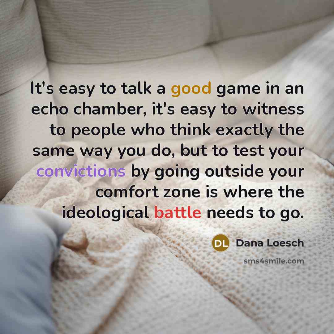 “It's easy to talk a good game in an echo chamber, it's easy to witness to people who think exactly the same way you do, but to test your convictions by going outside your comfort zone is where the ideological battle needs to go.” quote by Dana Loesch