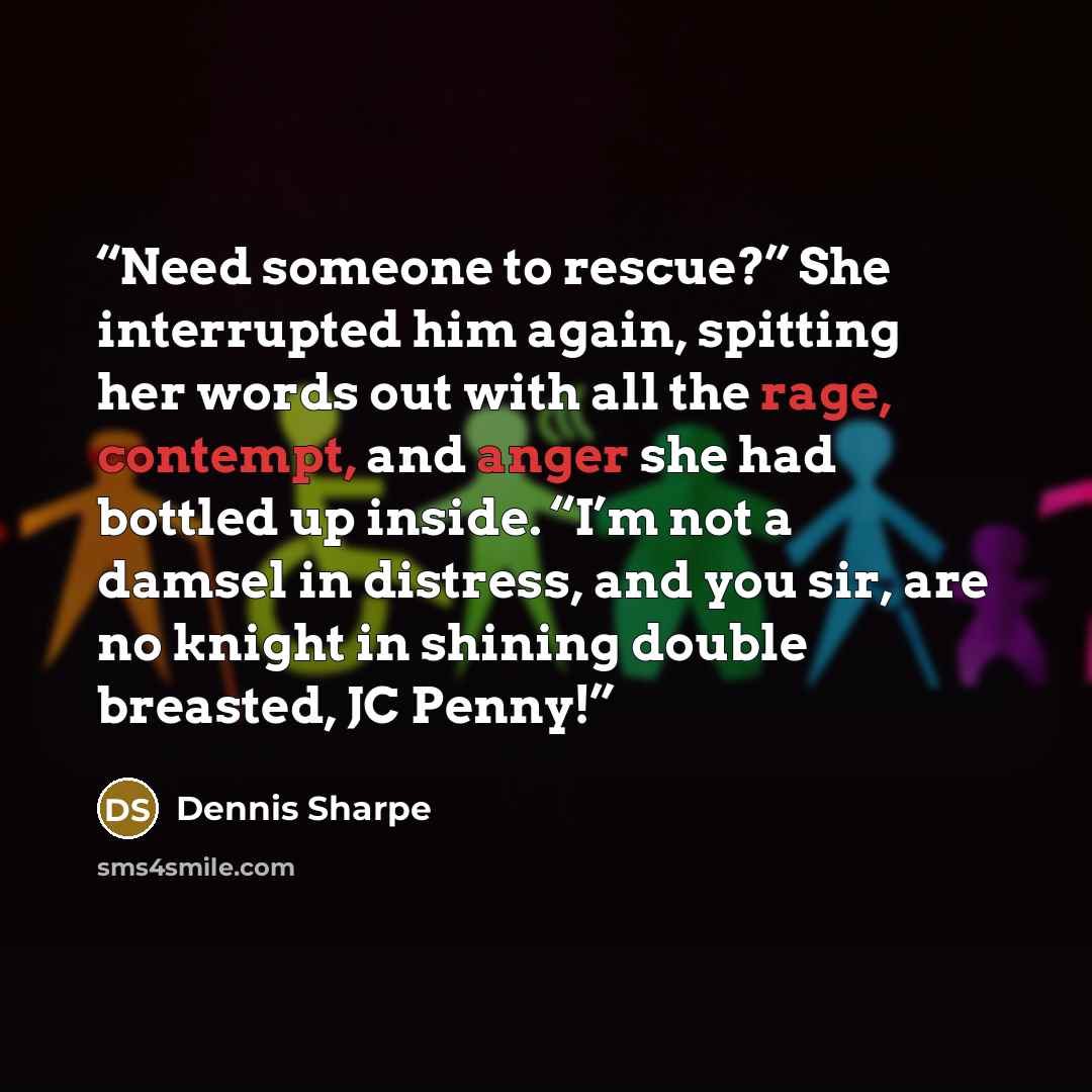 “Need someone to rescue?” She interrupted him again, spitting her words out with all the rage, contempt, and anger she had bottled up inside. “I’m not a damsel in distress, and you sir, are no knight in shining double breasted, JC Penny!” quote by Dennis Sharpe