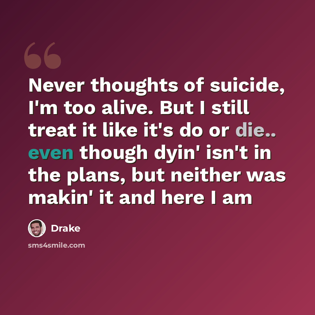 “Never thoughts of suicide, I'm too alive. But I still treat it like it's do or die.. even though dyin' isn't in the plans, but neither was makin' it and here I am” quote by Drake