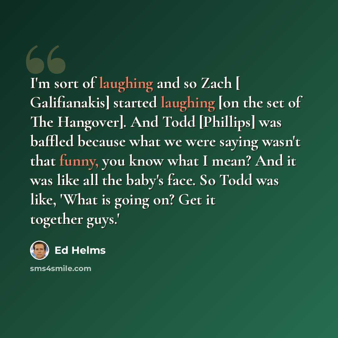 “I'm sort of laughing and so Zach [ Galifianakis] started laughing [on the set of The Hangover]. And Todd [Phillips] was baffled because what we were saying wasn't that funny, you know what I mean? And it was like all the baby's face. So Todd was like, 'What is going on? Get it together guys.'” quote by Ed Helms