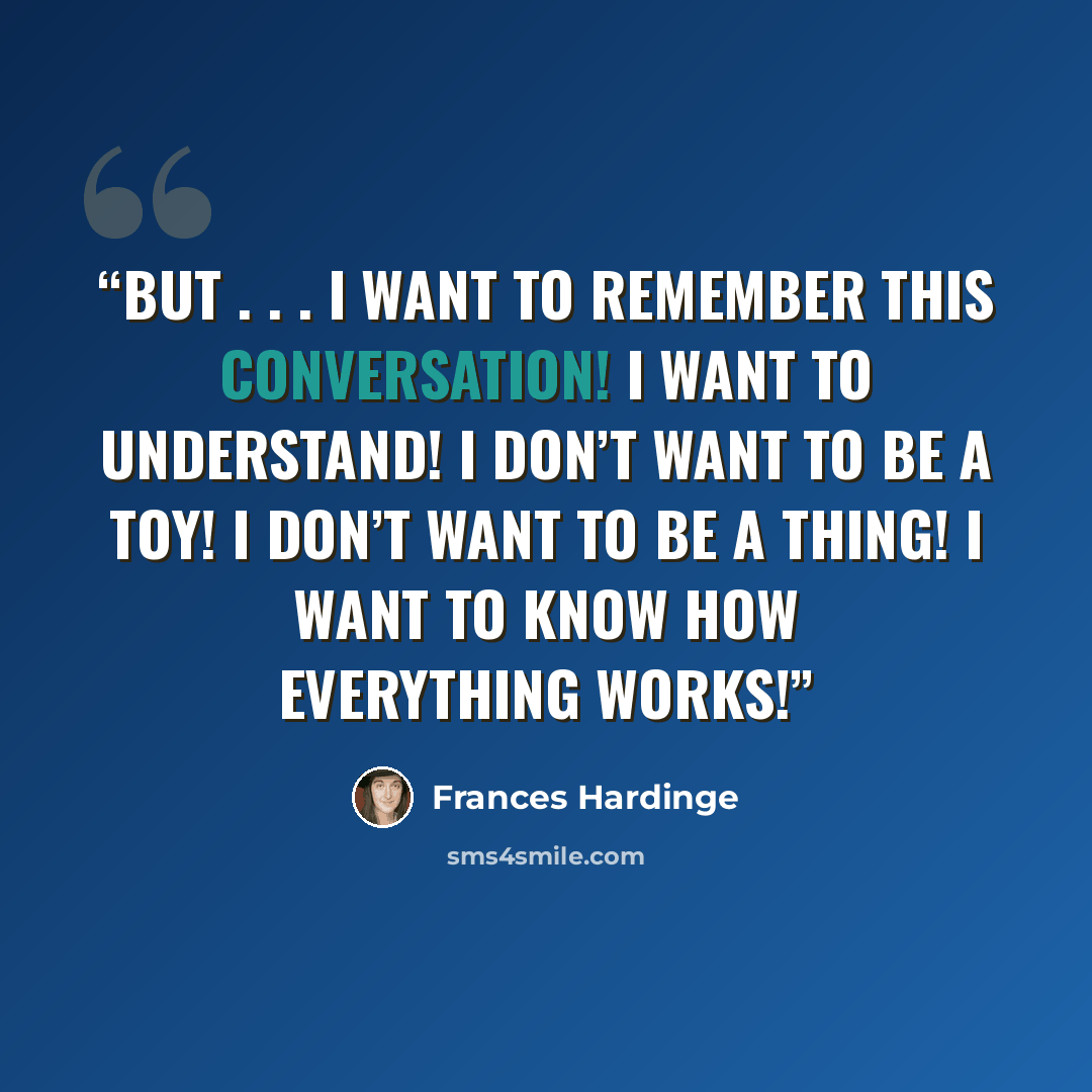 “But . . . I want to remember this conversation! I want to understand! I don’t want to be a toy! I don’t want to be a thing! I want to know how everything works!” quote by Frances Hardinge