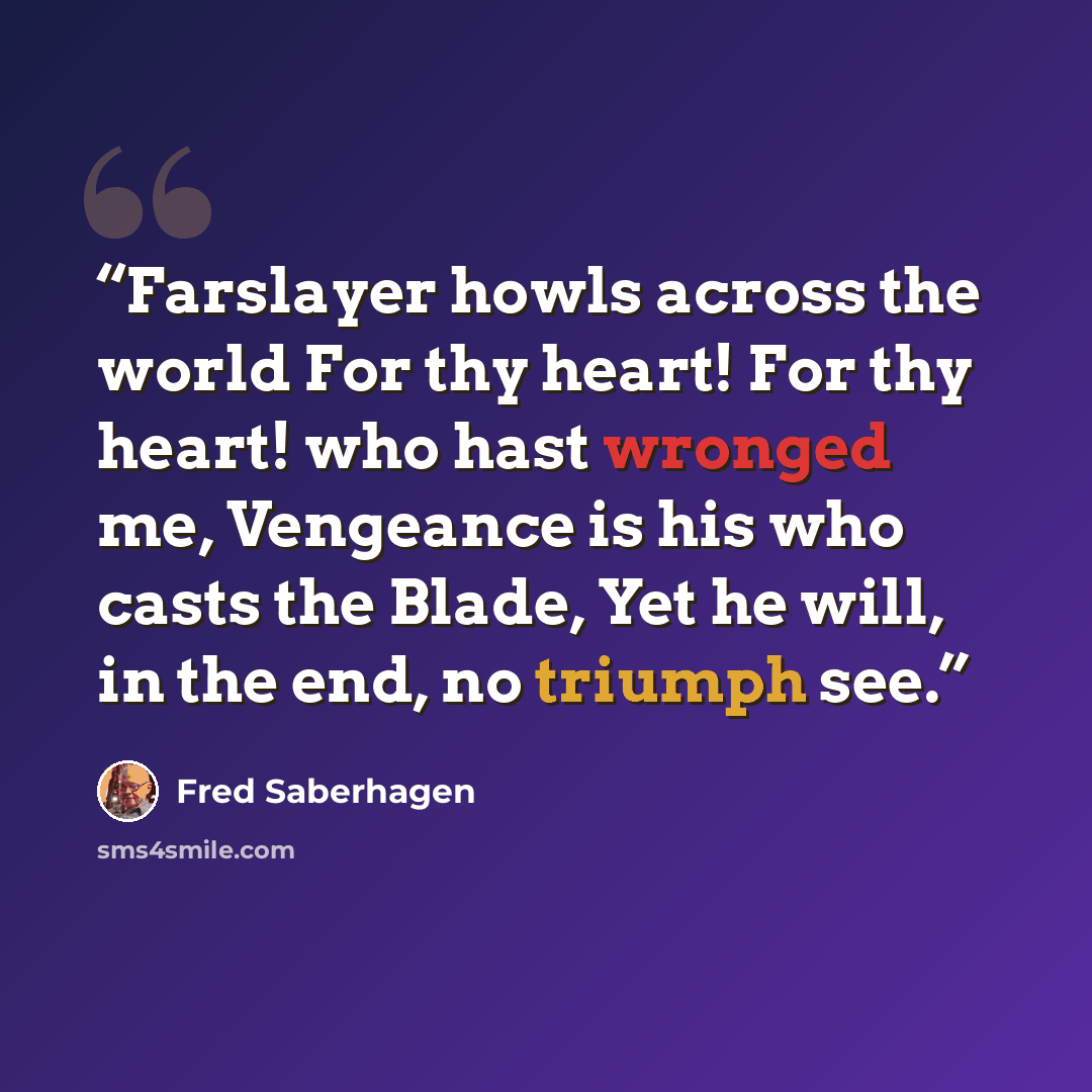 “Farslayer howls across the world For thy heart! For thy heart! who hast wronged me, Vengeance is his who casts the Blade, Yet he will, in the end, no triumph see.” quote by Fred Saberhagen