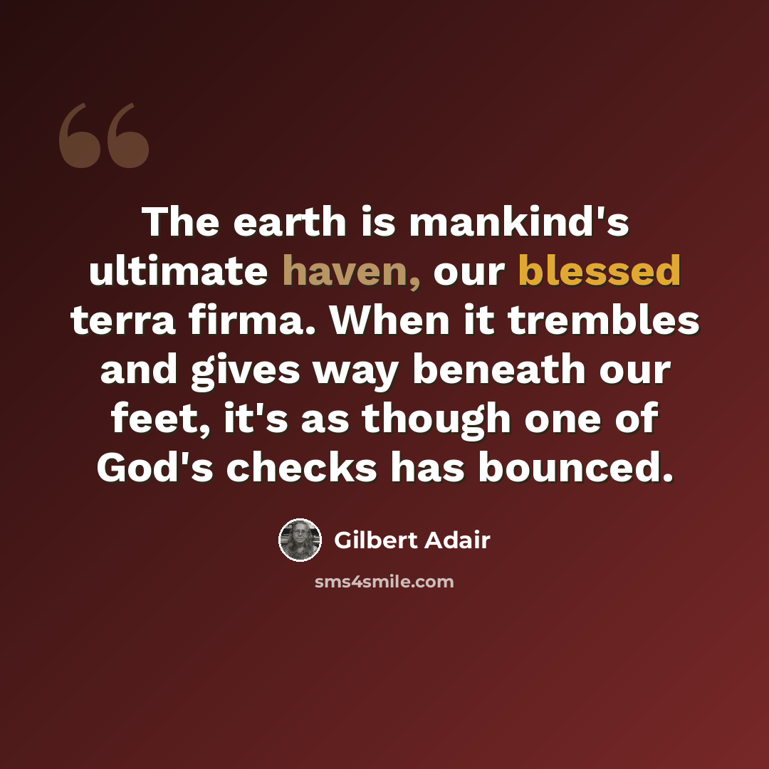“The earth is mankind's ultimate haven, our blessed terra firma. When it trembles and gives way beneath our feet, it's as though one of God's checks has bounced.” quote by Gilbert Adair