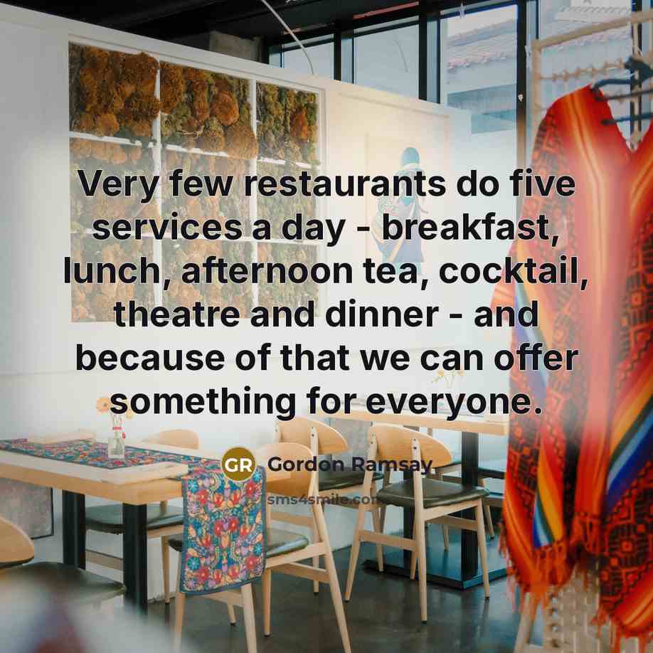 “Very few restaurants do five services a day - breakfast, lunch, afternoon tea, cocktail, theatre and dinner - and because of that we can offer something for everyone.” quote by Gordon Ramsay