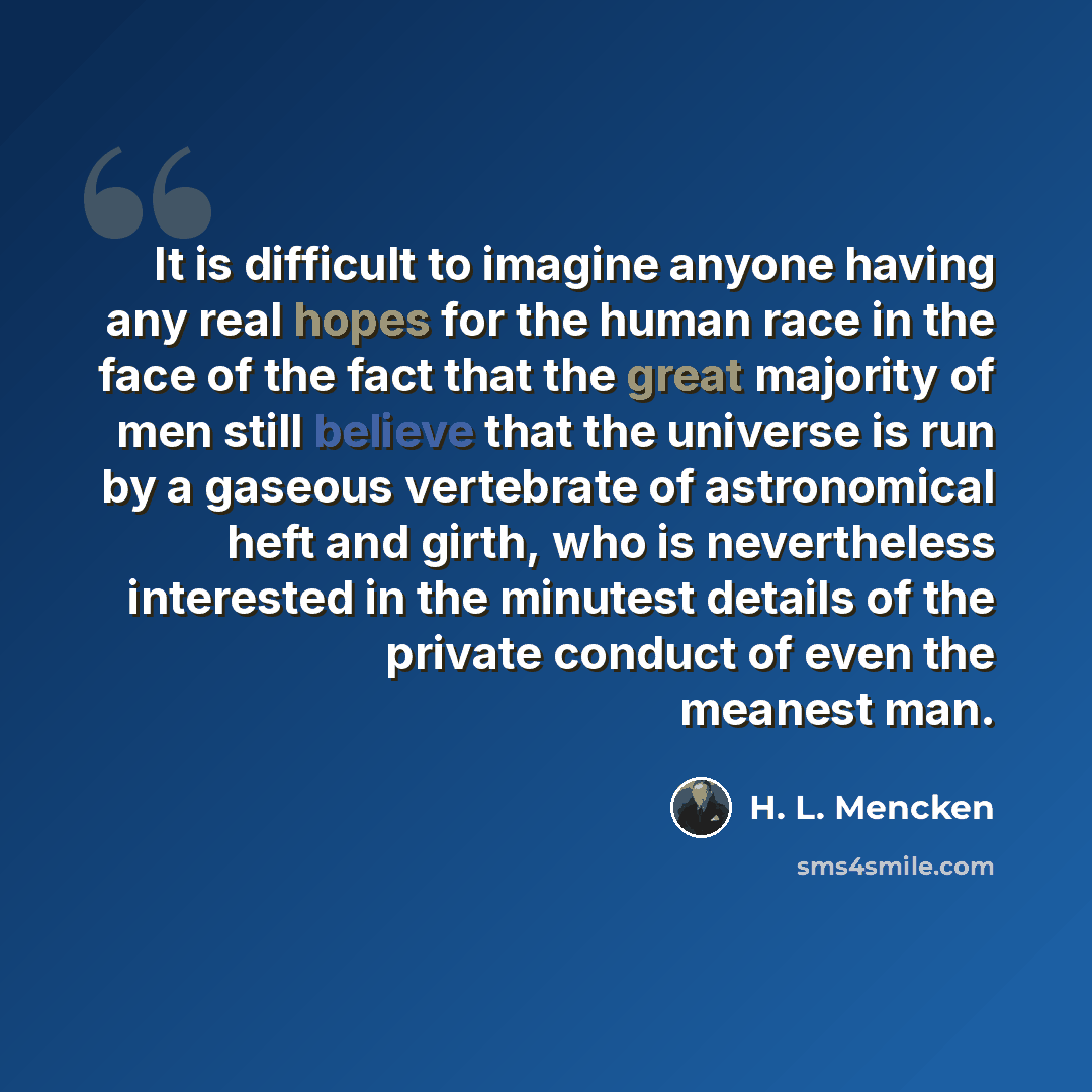 “It is difficult to imagine anyone having any real hopes for the human race in the face of the fact that the great majority of men still believe that the universe is run by a gaseous vertebrate of astronomical heft and girth, who is nevertheless interested in the minutest details of the private…” quote by H. L. Mencken