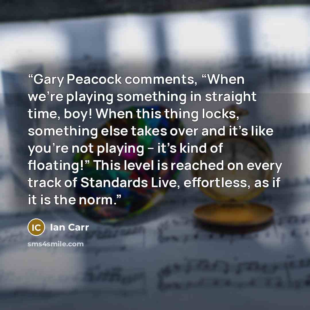 “Gary Peacock comments, “When we’re playing something in straight time, boy! When this thing locks, something else takes over and it’s like you’re not playing – it’s kind of floating!” This level is reached on every track of Standards Live, effortless, as if it is the norm.” quote by Ian Carr
