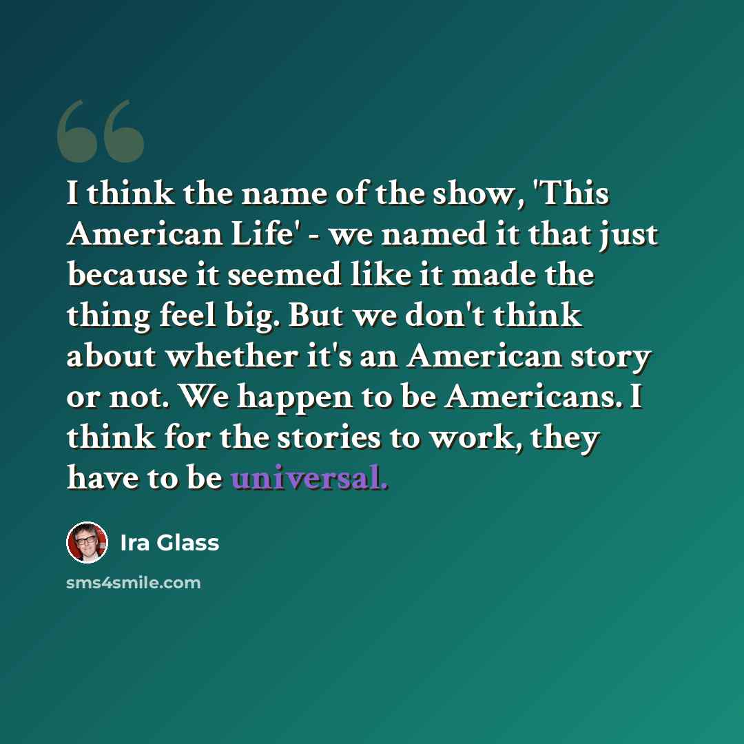 “I think the name of the show, 'This American Life' - we named it that just because it seemed like it made the thing feel big. But we don't think about whether it's an American story or not. We happen to be Americans. I think for the stories to work, they have to be universal.” quote by Ira Glass