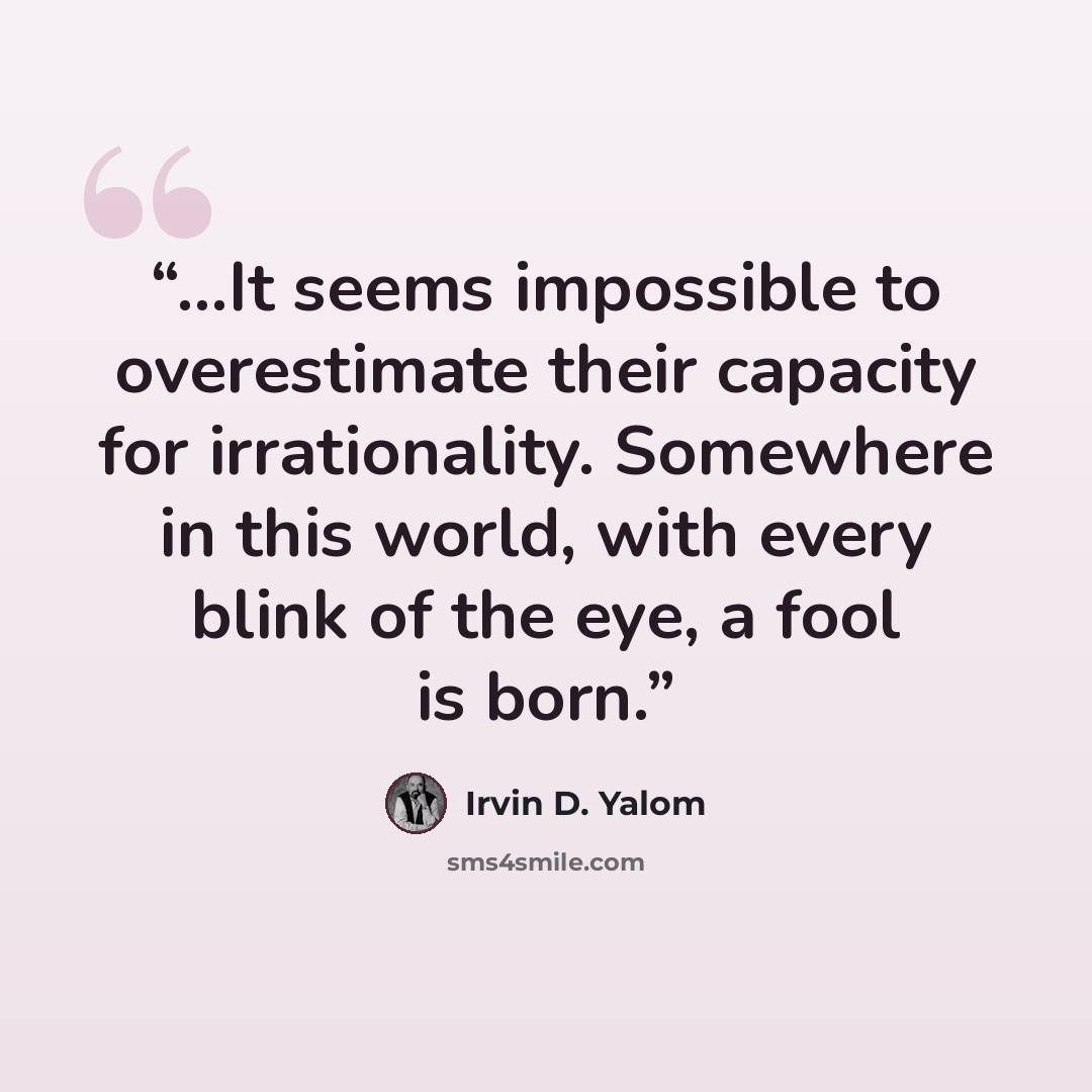 “…It seems impossible to overestimate their capacity for irrationality. Somewhere in this world, with every blink of the eye, a fool is born.” quote by Irvin D. Yalom