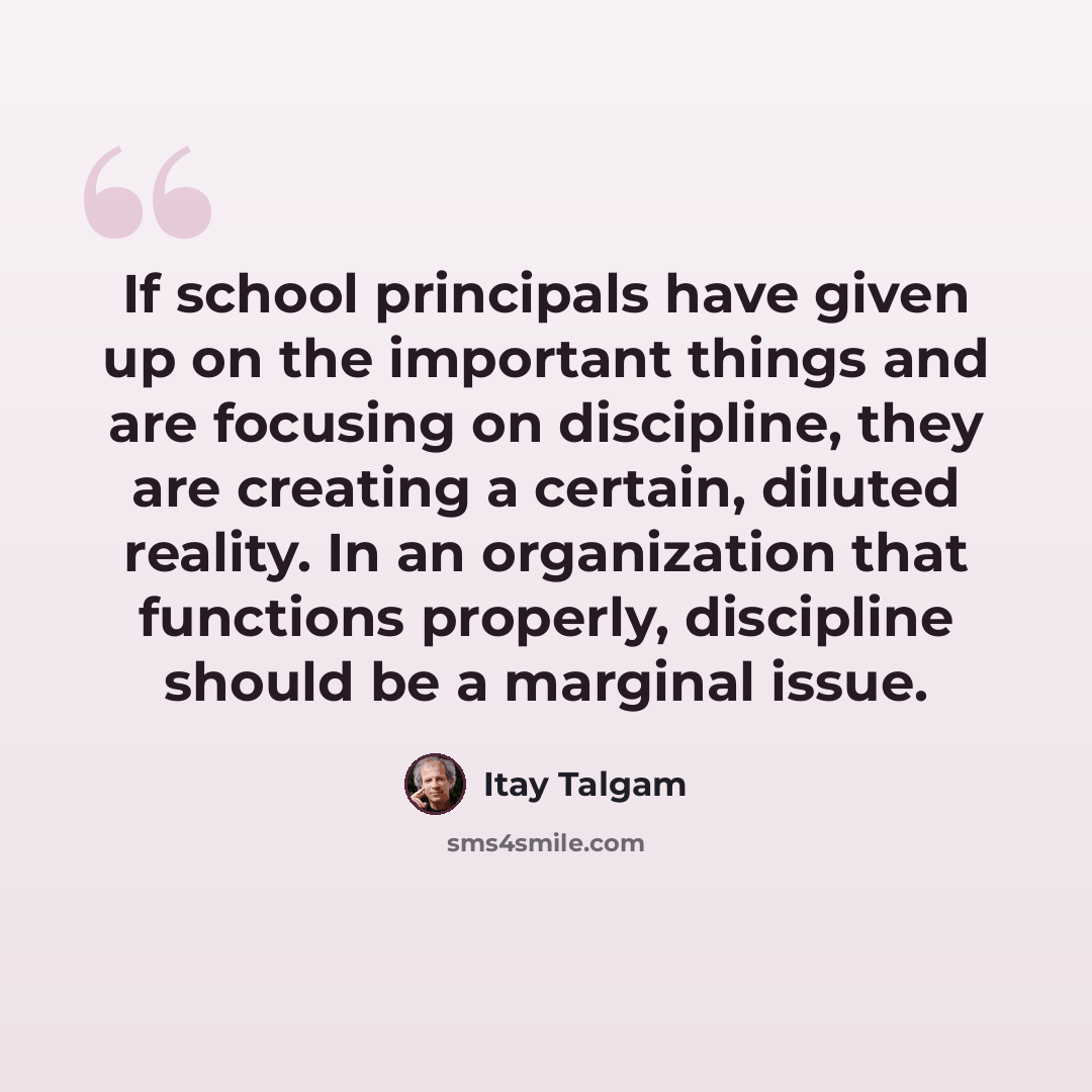 “If school principals have given up on the important things and are focusing on discipline, they are creating a certain, diluted reality. In an organization that functions properly, discipline should be a marginal issue.” quote by Itay Talgam