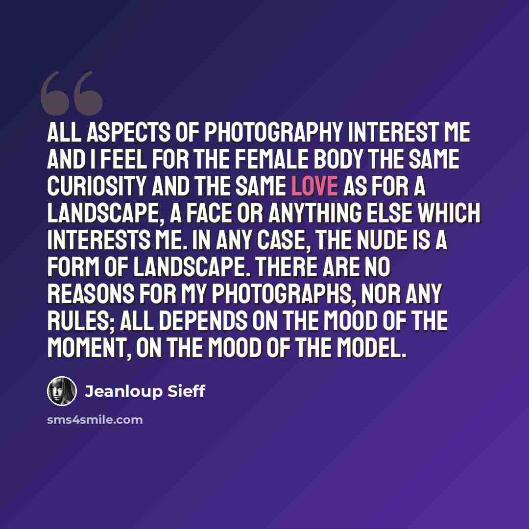 “All aspects of photography interest me and I feel for the female body the same curiosity and the same love as for a landscape, a face or anything else which interests me. In any case, the nude is a form of landscape. There are no reasons for my photographs, nor any rules; all depends on the mood…” quote by Jeanloup Sieff