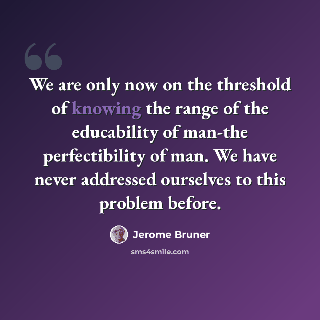 “We are only now on the threshold of knowing the range of the educability of man-the perfectibility of man. We have never addressed ourselves to this problem before.” quote by Jerome Bruner