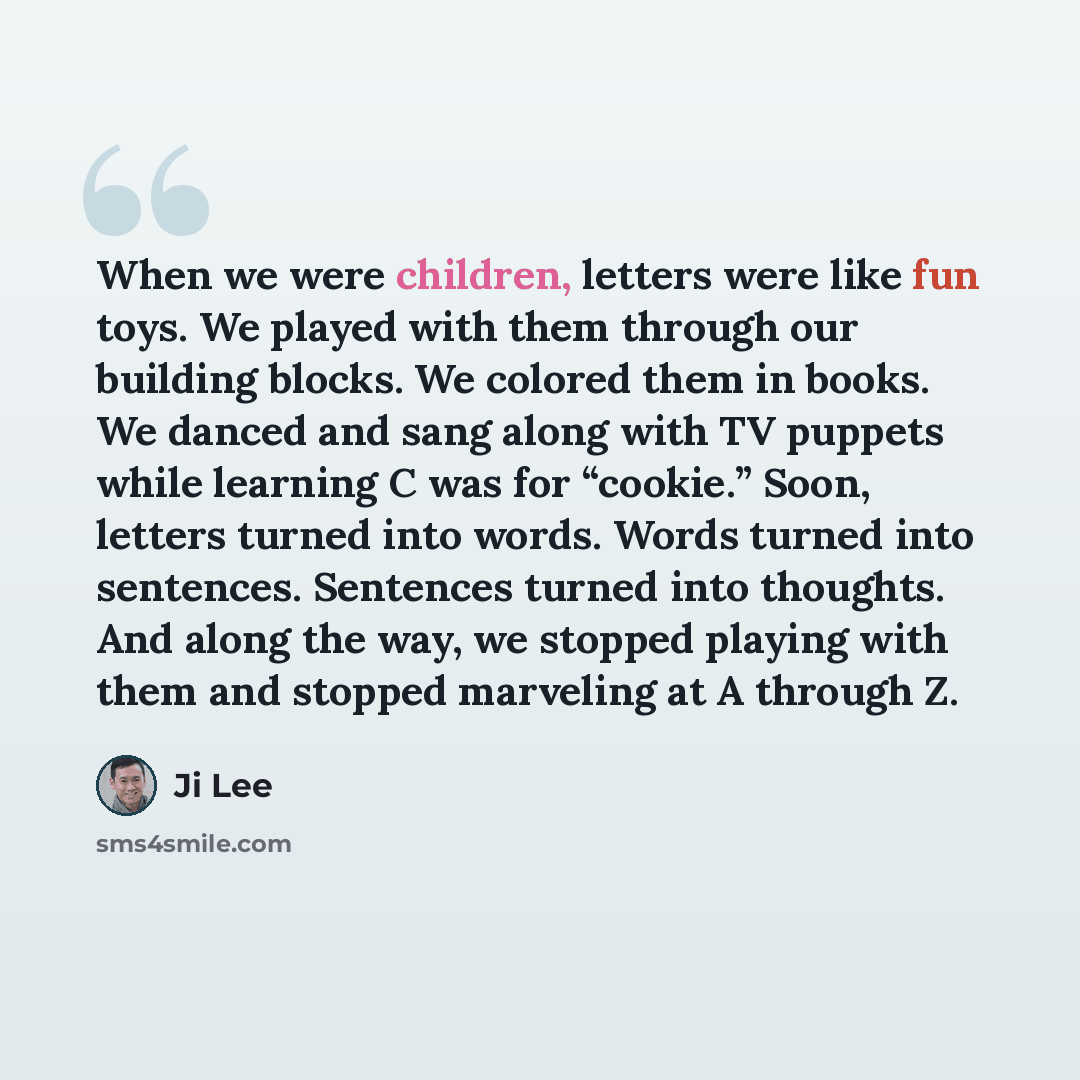 “When we were children, letters were like fun toys. We played with them through our building blocks. We colored them in books. We danced and sang along with TV puppets while learning C was for “cookie.” Soon, letters turned into words. Words turned into sentences. Sentences turned into thoughts…” quote by Ji Lee