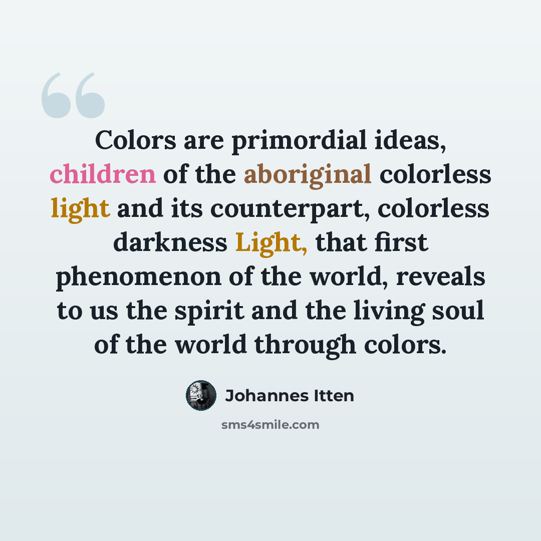 “Colors are primordial ideas, children of the aboriginal colorless light and its counterpart, colorless darkness Light, that first phenomenon of the world, reveals to us the spirit and the living soul of the world through colors.” quote by Johannes Itten