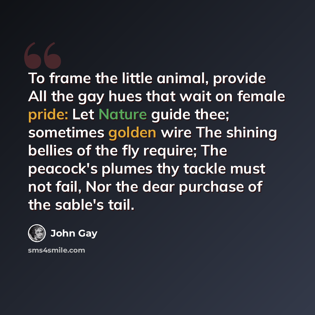“To frame the little animal, provide All the gay hues that wait on female pride: Let Nature guide thee; sometimes golden wire The shining bellies of the fly require; The peacock's plumes thy tackle must not fail, Nor the dear purchase of the sable's tail.” quote by John Gay