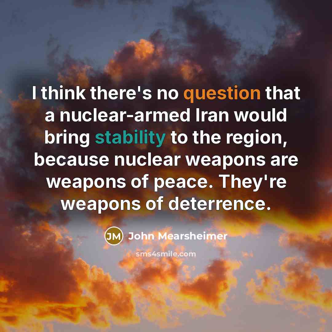 “I think there's no question that a nuclear-armed Iran would bring stability to the region, because nuclear weapons are weapons of peace. They're weapons of deterrence.” quote by John Mearsheimer