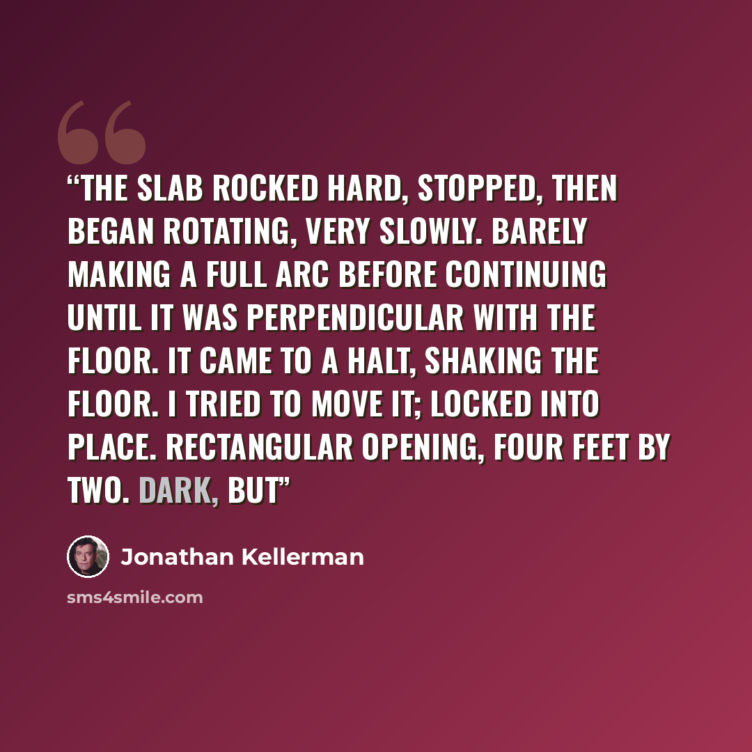 “The slab rocked hard, stopped, then began rotating, very slowly. Barely making a full arc before continuing until it was perpendicular with the floor. It came to a halt, shaking the floor. I tried to move it; locked into place. Rectangular opening, four feet by two. Dark, but” quote by Jonathan Kellerman