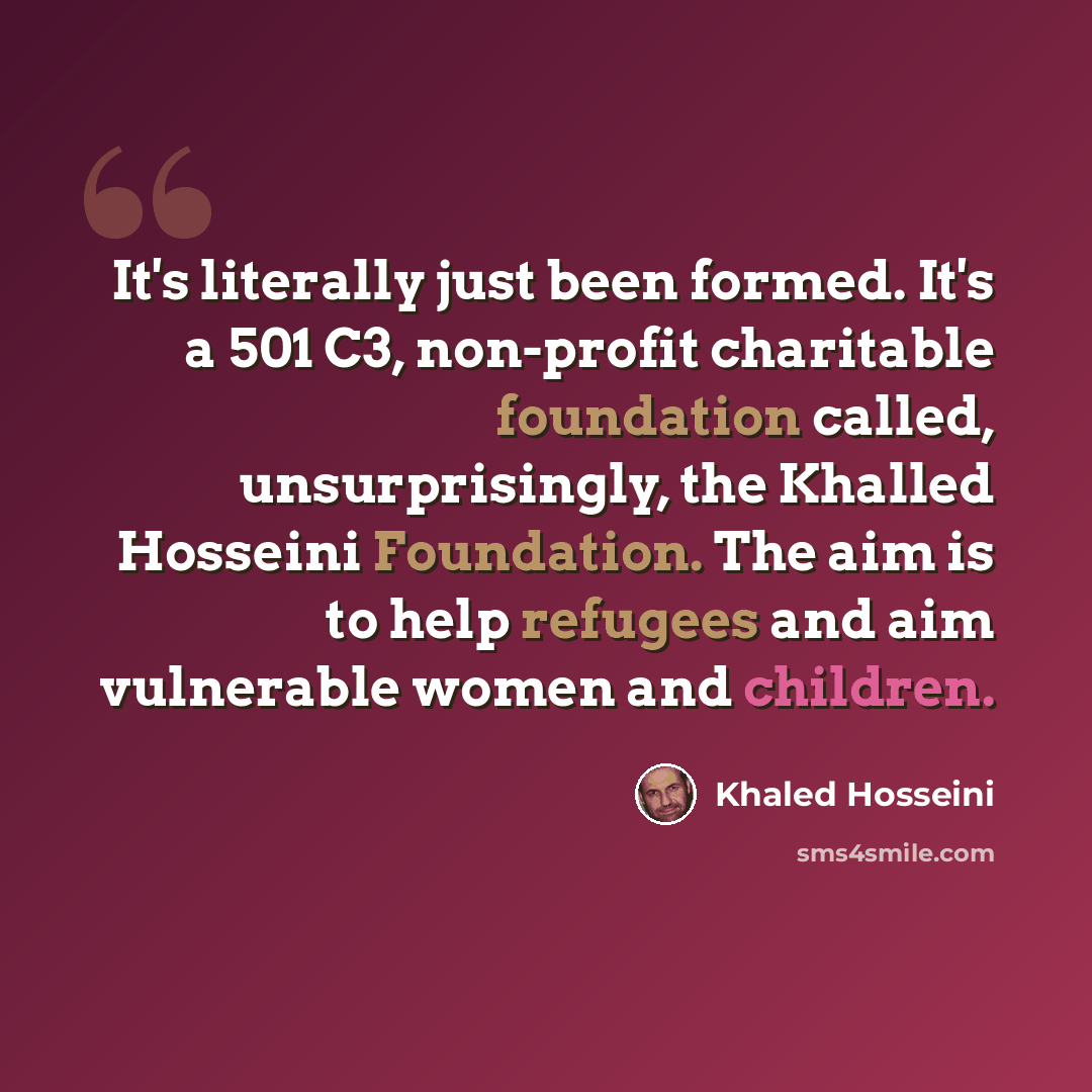 “It's literally just been formed. It's a 501 C3, non-profit charitable foundation called, unsurprisingly, the Khalled Hosseini Foundation. The aim is to help refugees and aim vulnerable women and children.” quote by Khaled Hosseini