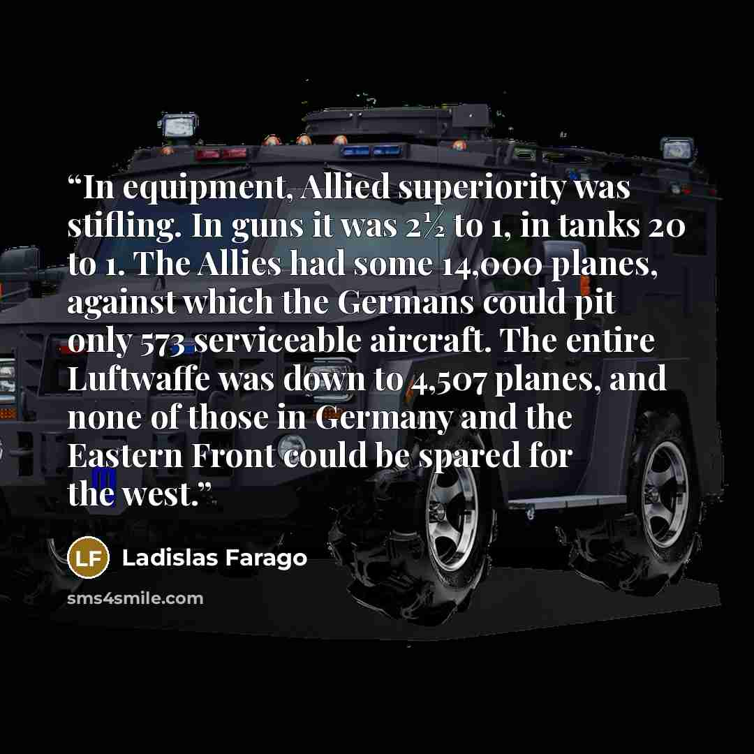 “In equipment, Allied superiority was stifling. In guns it was 2½ to 1, in tanks 20 to 1. The Allies had some 14,000 planes, against which the Germans could pit only 573 serviceable aircraft. The entire Luftwaffe was down to 4,507 planes, and none of those in Germany and the Eastern Front could be…” quote by Ladislas Farago