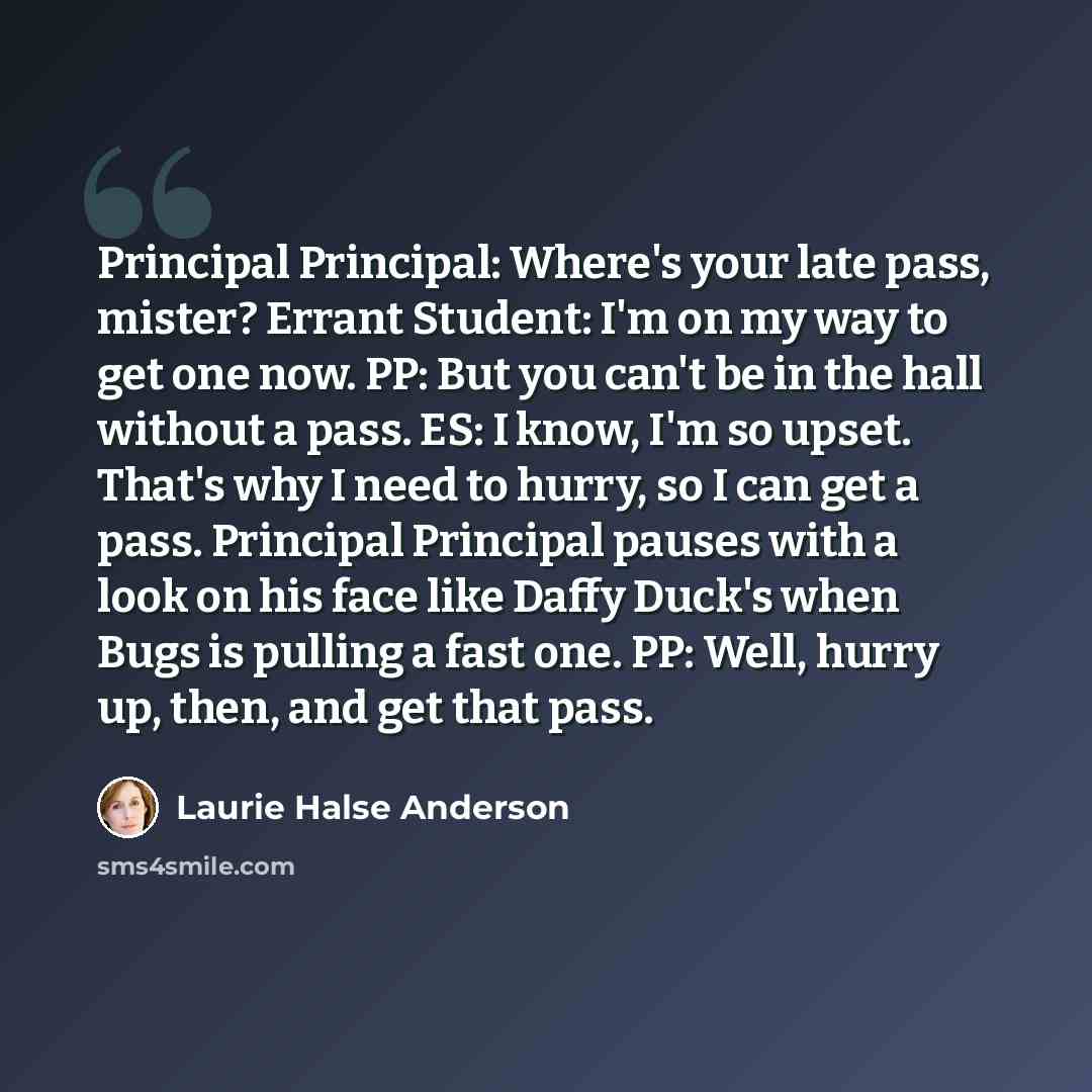 “Principal Principal: Where's your late pass, mister? Errant Student: I'm on my way to get one now. PP: But you can't be in the hall without a pass. ES: I know, I'm so upset. That's why I need to hurry, so I can get a pass. Principal Principal pauses with a look on his face like Daffy Duck's when…” quote by Laurie Halse Anderson