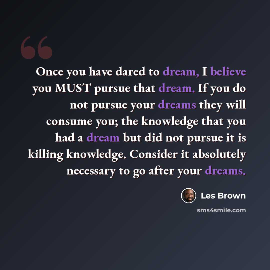 “Once you have dared to dream, I believe you MUST pursue that dream. If you do not pursue your dreams they will consume you; the knowledge that you had a dream but did not pursue it is killing knowledge. Consider it absolutely necessary to go after your dreams.” quote by Les Brown