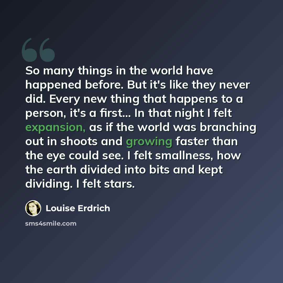 “So many things in the world have happened before. But it's like they never did. Every new thing that happens to a person, it's a first... In that night I felt expansion, as if the world was branching out in shoots and growing faster than the eye could see. I felt smallness, how the earth divided…” quote by Louise Erdrich