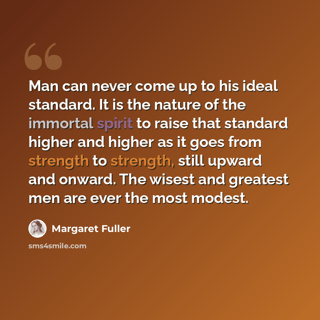 “Man can never come up to his ideal standard. It is the nature of the immortal spirit to raise that standard higher and higher as it goes from strength to strength, still upward and onward. The wisest and greatest men are ever the most modest.” quote by Margaret Fuller