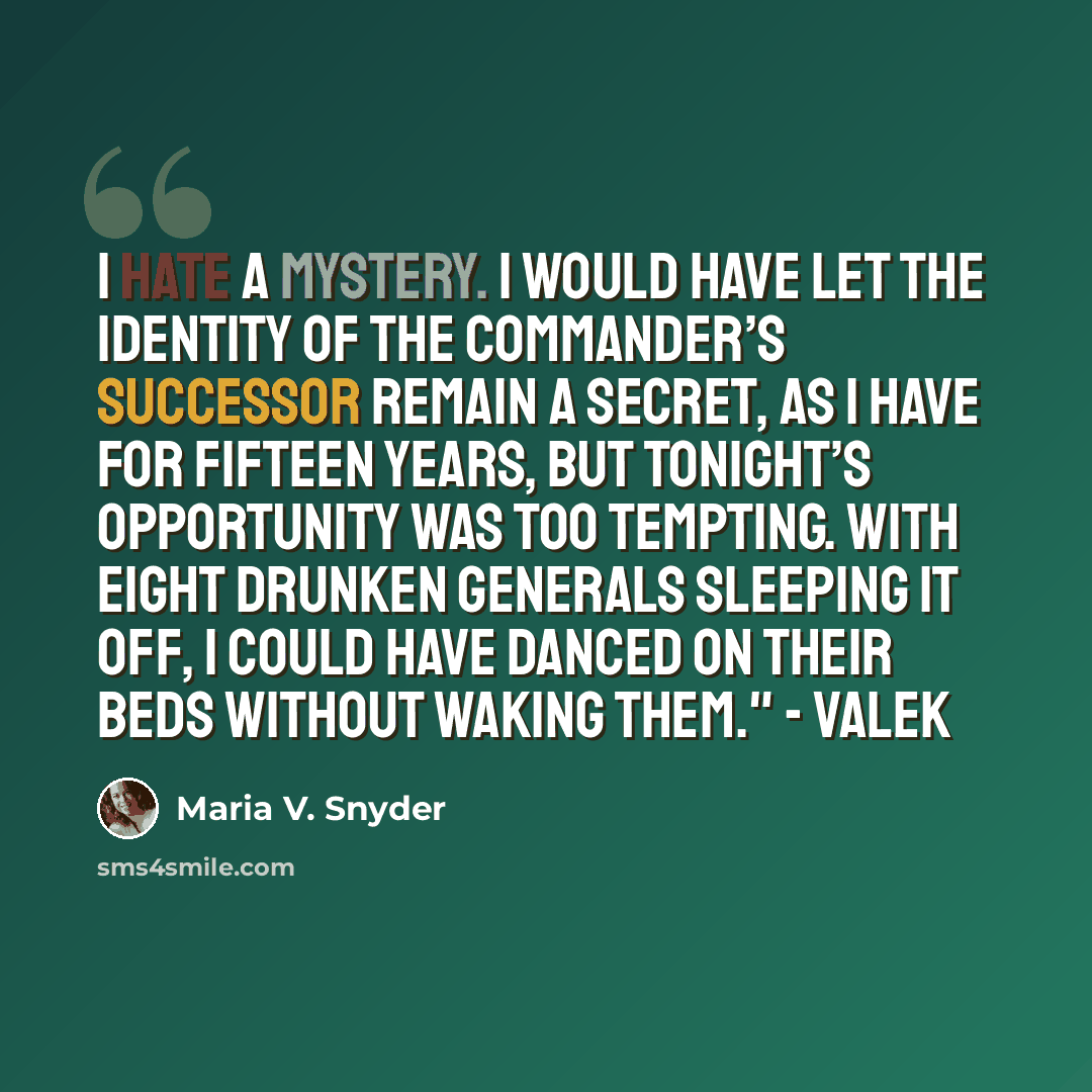 “I hate a mystery. I would have let the identity of the Commander’s successor remain a secret, as I have for fifteen years, but tonight’s opportunity was too tempting. With eight drunken Generals sleeping it off, I could have danced on their beds without waking them." - Valek” quote by Maria V. Snyder