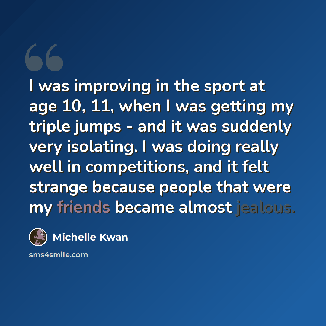 “I was improving in the sport at age 10, 11, when I was getting my triple jumps - and it was suddenly very isolating. I was doing really well in competitions, and it felt strange because people that were my friends became almost jealous.” quote by Michelle Kwan
