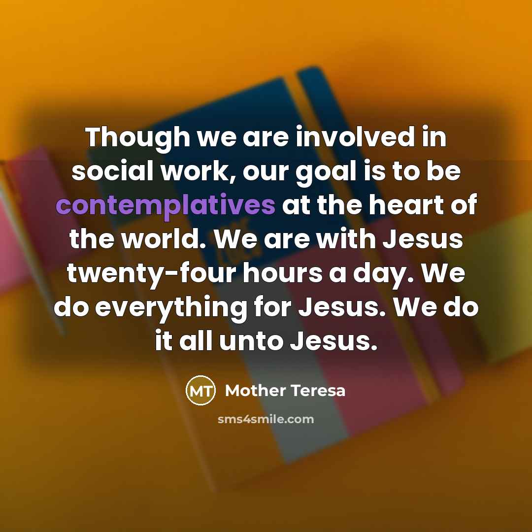 “Though we are involved in social work, our goal is to be contemplatives at the heart of the world. We are with Jesus twenty-four hours a day. We do everything for Jesus. We do it all unto Jesus.” quote by Mother Teresa