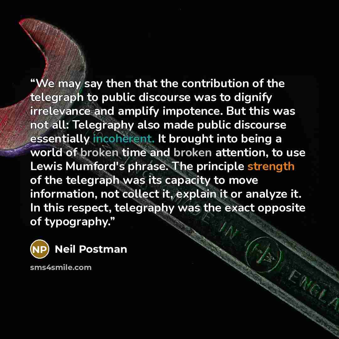 “We may say then that the contribution of the telegraph to public discourse was to dignify irrelevance and amplify impotence. But this was not all: Telegraphy also made public discourse essentially incoherent. It brought into being a world of broken time and broken attention, to use Lewis Mumford's…” quote by Neil Postman