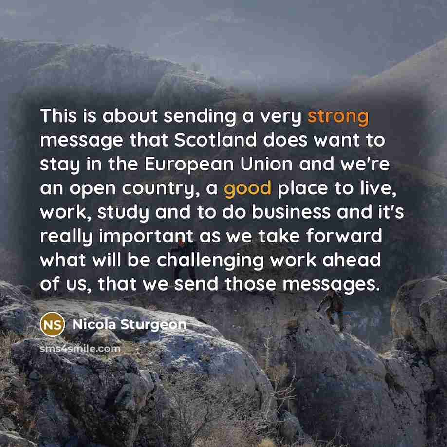 “This is about sending a very strong message that Scotland does want to stay in the European Union and we're an open country, a good place to live, work, study and to do business and it's really important as we take forward what will be challenging work ahead of us, that we send those messages.” quote by Nicola Sturgeon