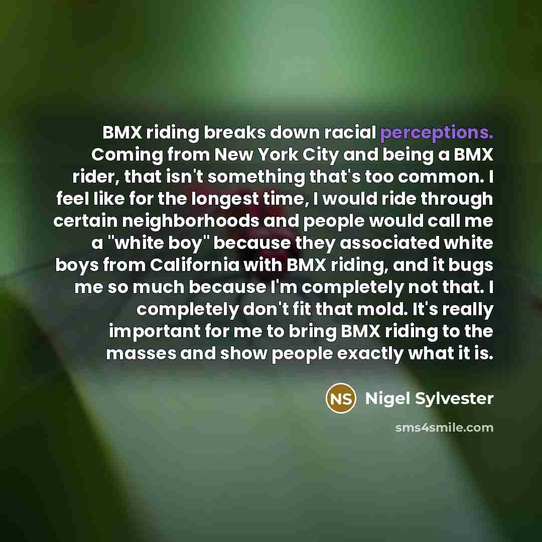 “BMX riding breaks down racial perceptions. Coming from New York City and being a BMX rider, that isn't something that's too common. I feel like for the longest time, I would ride through certain neighborhoods and people would call me a "white boy" because they associated white boys from California…” quote by Nigel Sylvester