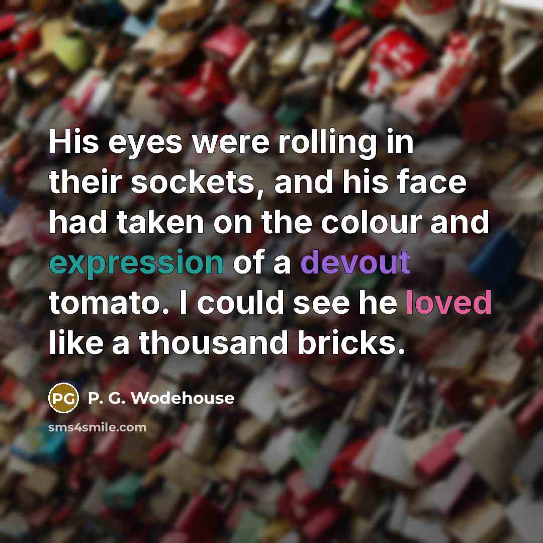 “His eyes were rolling in their sockets, and his face had taken on the colour and expression of a devout tomato. I could see he loved like a thousand bricks.” quote by P. G. Wodehouse