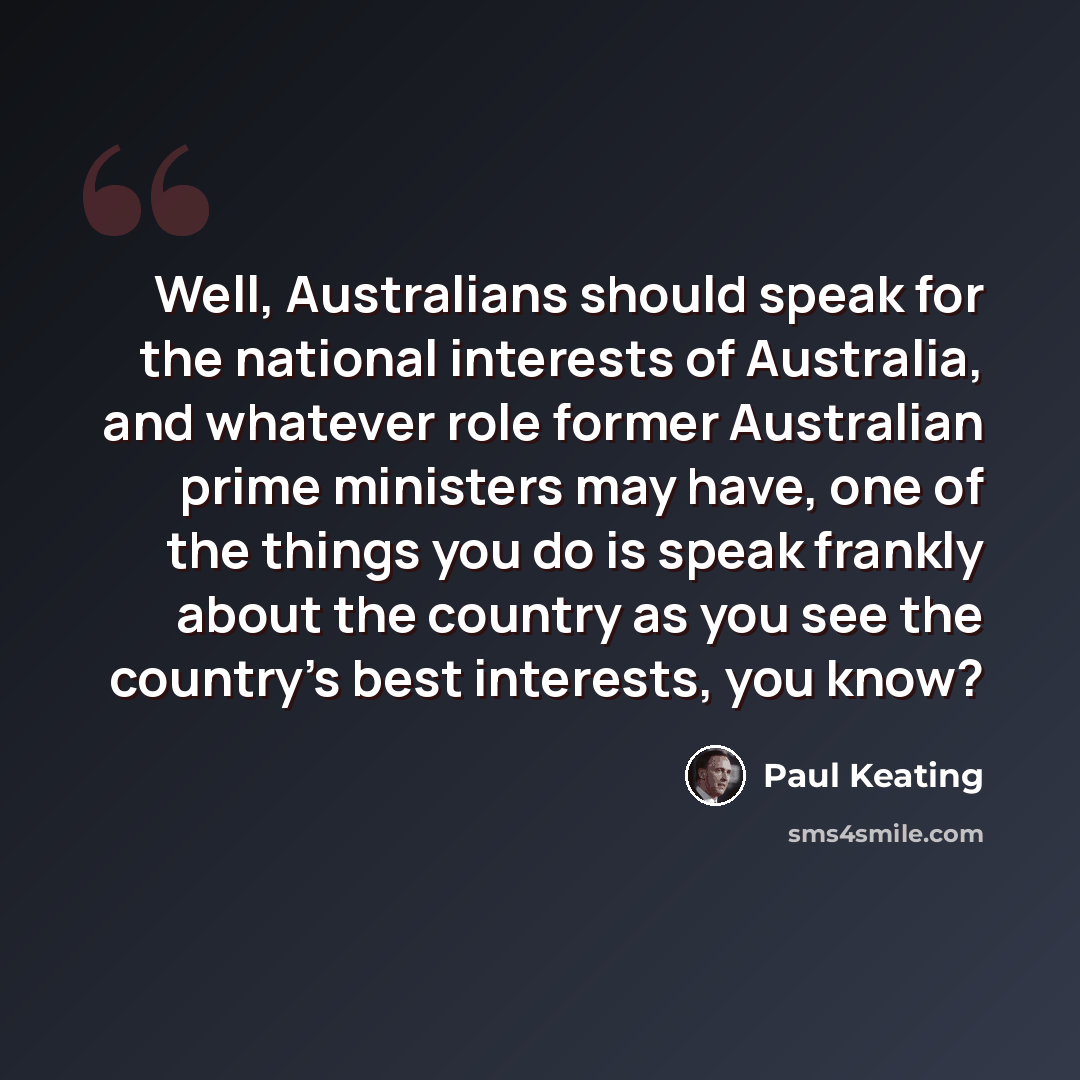 “Well, Australians should speak for the national interests of Australia, and whatever role former Australian prime ministers may have, one of the things you do is speak frankly about the country as you see the country's best interests, you know?” quote by Paul Keating