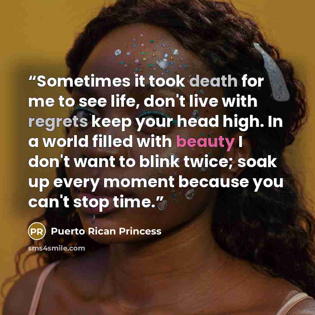 “Sometimes it took death for me to see life, don't live with regrets keep your head high. In a world filled with beauty I don't want to blink twice; soak up every moment because you can't stop time.” quote by Puerto Rican Princess