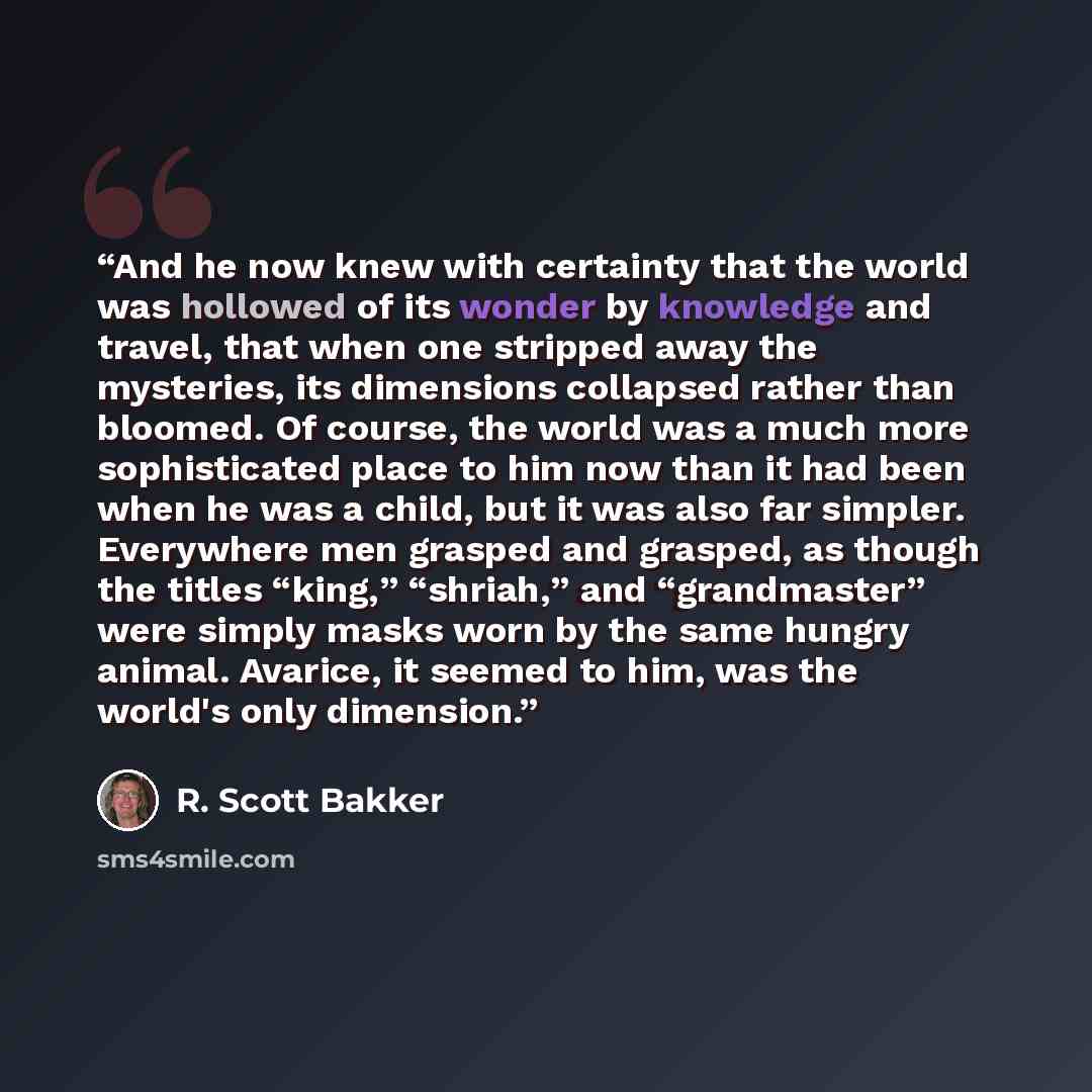 “And he now knew with certainty that the world was hollowed of its wonder by knowledge and travel, that when one stripped away the mysteries, its dimensions collapsed rather than bloomed. Of course, the world was a much more sophisticated place to him now than it had been when he was a child, but…” quote by R. Scott Bakker