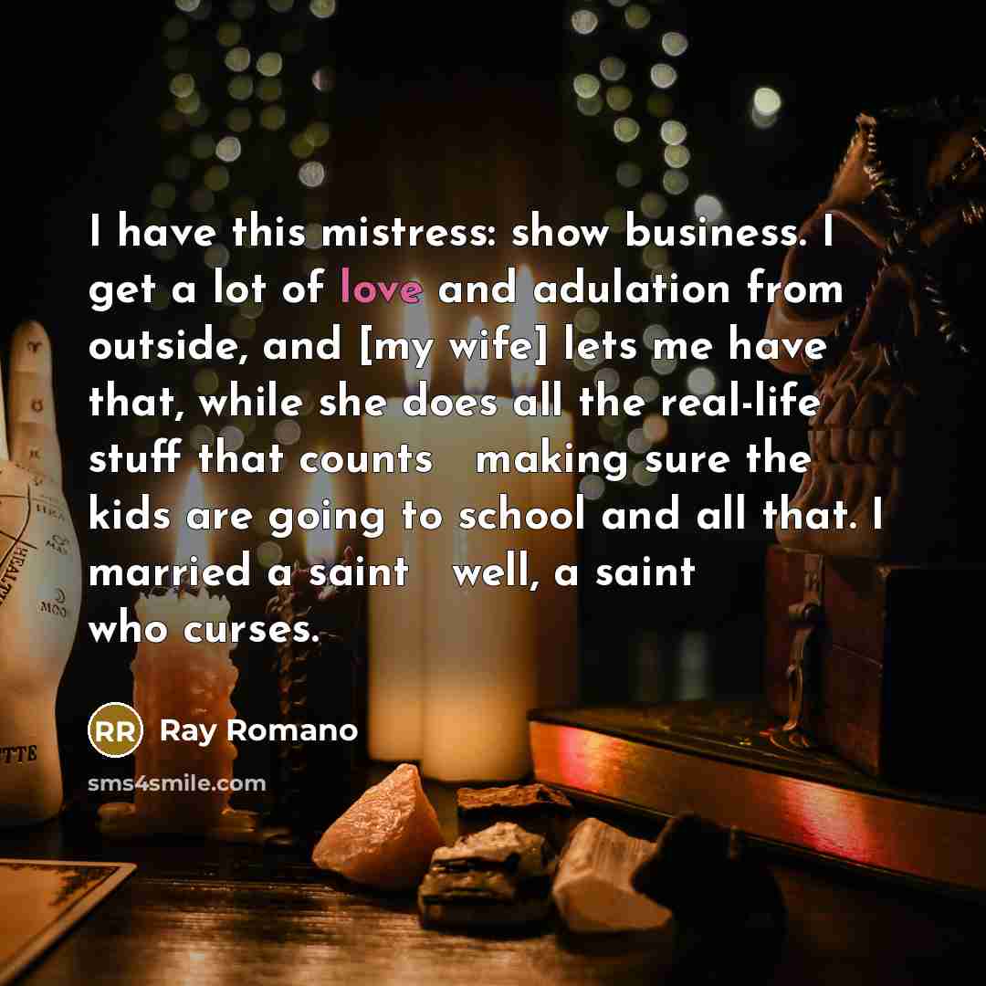 “I have this mistress: show business. I get a lot of love and adulation from outside, and [my wife] lets me have that, while she does all the real-life stuff that counts  making sure the kids are going to school and all that. I married a saint  well, a saint who curses.” quote by Ray Romano
