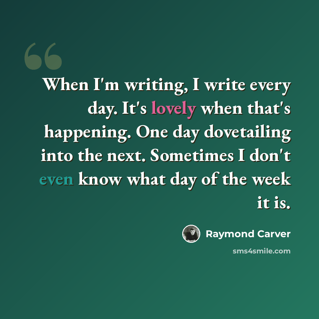 “When I'm writing, I write every day. It's lovely when that's happening. One day dovetailing into the next. Sometimes I don't even know what day of the week it is.” quote by Raymond Carver