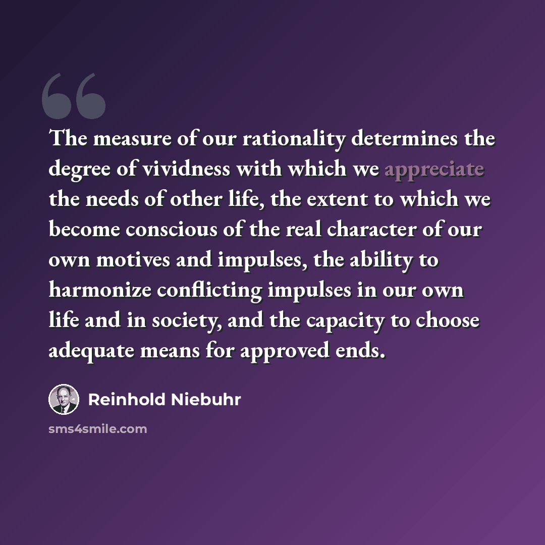 “The measure of our rationality determines the degree of vividness with which we appreciate the needs of other life, the extent to which we become conscious of the real character of our own motives and impulses, the ability to harmonize conflicting impulses in our own life and in society, and the…” quote by Reinhold Niebuhr